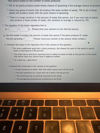 that sprout based on the number of seeds produced.
75% of all plants produce seeds whose chance of sprouting is the average chance of sproutin
O Given any group of plants that all produce the same number of seeds, 75% of all of these
plants will produce seeds with the same chance of sprouting.
f. The equation of the linear regression line is:
# 3
O There is a large variation in the percent of seeds that sprout, but if you only look at plants
that produce a fixed number of seeds, this variation on average is reduced by 75%.
g. Use the model to predict the percent of seeds that sprout if the plant produces 51 seeds.
Percent sprouting =
(Please round your answer to the nearest whole number.)
E
h. Interpret the slope of the regression line in the context of the question:
O For every additional seed that a plant produces, the chance for each of the seeds to sprout
tends to decrease by 0.80 percent.
80
i. Interpret the y-intercept in the context of the question:
O If plant produces no seeds, then that plant's sprout rate will be 96.46.
O The best prediction for a plant that has 0 seeds is 96.46 percent.
O The y-intercept has no practical meaning for this study.
O The average sprouting percent
is predicted to be 96.46.
F3
O The slope has no practical meaning since it makes no sense to look at the percent of the seeds
that sprout since you cannot have a negative number.
As x goes up, y goes down.
$
(Please show your answers to two decimal places)
4
888
F4
R
do LO
%
5
܀
F5
T
<
6
MacBook Air
F6
Y
&
7
F7
U
** 00
DII
F8
9
F9