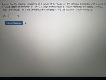 **Title: Understanding Normal Distribution through Thermometer Readings**

**Introduction**

In this lesson, we will explore the concept of normal distribution using a practical example involving thermometer readings at the freezing point. We will calculate the temperature corresponding to the 61st percentile, which effectively separates the bottom 61% of the temperatures from the top 39%.

**Problem Statement**

Assume that the readings at freezing on a bundle of thermometers are normally distributed with a mean of \(0^\circ C\) and a standard deviation of \(1.00^\circ C\). A single thermometer is randomly selected and tested. We aim to find \( P_{61} \), the 61st percentile. This is the temperature reading separating the bottom 61% from the top 39%.

**Calculation**

To find the 61st percentile in a normally distributed dataset with a mean (\( \mu \)) of \(0^\circ C\) and a standard deviation (\( \sigma \)) of \(1.00^\circ C\), we use the z-score corresponding to the 61st percentile. The z-score can be looked up in standard normal distribution tables or calculated using statistical software.

\[ P_{61} = \mu + z_{0.61} \cdot \sigma \]

**Interactive Component**

There is an interactive feature where students can input their calculated \( P_{61} \) and submit their answers for immediate feedback.

**Interactive Box**

\[ P_{61} = \_\_\_\_\_^\circ C \]

**Submit Question Button**

This section allows students to check their calculations and understand the percentile values in the context of normal distribution.

Let's delve into this straightforward yet essential concept of normal distribution and apply it to scenarios beyond thermometer readings!

**Note:** The actual z-score for the 61st percentile would need to be input manually or obtained using a statistical tool.

