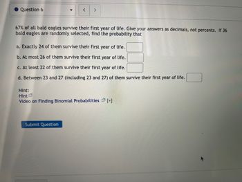 Question 6
<
>
67% of all bald eagles survive their first year of life. Give your answers as decimals, not percents. If 36
bald eagles are randomly selected, find the probability that
a. Exactly 24 of them survive their first year of life.
b. At most 26 of them survive their first year of life.
c. At least 22 of them survive their first year of life.
d. Between 23 and 27 (including 23 and 27) of them survive their first year of life.
Hint:
Hint
Video on Finding Binomial Probabilities [+]
Submit Question