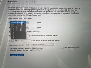 Question 6
Ho Select an answer
0²
The mean age when smokers first start is 13 years old with a population standard deviation of 2 years. A
researcher thinks tha: smoking age has significantly changed since the invention of ENDS-electronic
nicotine delivery systems. A survey of smokers of this generation was done to see if the mean age has
changed. The sample of 34 smokers found that their mean starting age was 12.3 years old. Do the data
support the claim at the 10% significance level?
What are the correct hypotheses?
Н1
Ba
Te
HD SIX P
s²
Critical Values = ±
<
? ✓
Submit Question
>
years
years
find the following:
(Give answer to at least 4 decimal places)
(Give answer to at least 4 decimal places)
Based on the above we choose to Select an answer
The correct summary would be: Select an answer
mean age smokers first start is different than 13.
that the claim that the