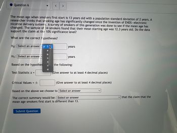 Question 6
The mean age when smokers first start is 13 years old with a population standard deviation of 2 years. A
researcher thinks that smoking age has significantly changed since the invention of ENDS-electronic
nicotine delivery systems. A survey of smokers of this generation was done to see if the mean age has
changed. The sample of 34 smokers found that their mean starting age was 12.3 years old. Do the data
support the claim at the 10% significance level?
What are the correct hypotheses?
Ho: Select an answer ✓?
H₁: Select an answer
Based on the hypothes
Test Statistic z =
Critical Values = ±
<
Submit Question
years
years
the following:
(Give answer to at least 4 decimal places)
(Give answer to at least 4 decimal places)
Based on the above we choose to Select an answer
The correct summary would be: Select an answer
mean age smokers first start is different than 13.
that the claim that the