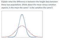 Explain what the difference is between the height data between
these two populations. (think about the mean versus variation
aspects; is the mean the same? is the variation the same?)
