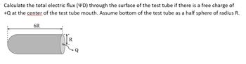 Calculate the total electric flux (WD) through the surface of the test tube if there is a free charge of
+Q at the center of the test tube mouth. Assume bottom of the test tube as a half sphere of radius R.
6R
R