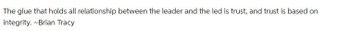 The glue that holds all relationship between the leader and the led is trust, and trust is based on
integrity. ~Brian Tracy