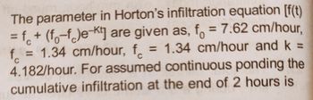 The parameter in Horton's infiltration equation [f(t)
= f + (f-f)e-Kt] are given as, f = 7.62 cm/hour,
f = 1.34 cm/hour, f = 1.34 cm/hour and k =
4.182/hour. For assumed continuous ponding the
cumulative infiltration at the end of 2 hours is