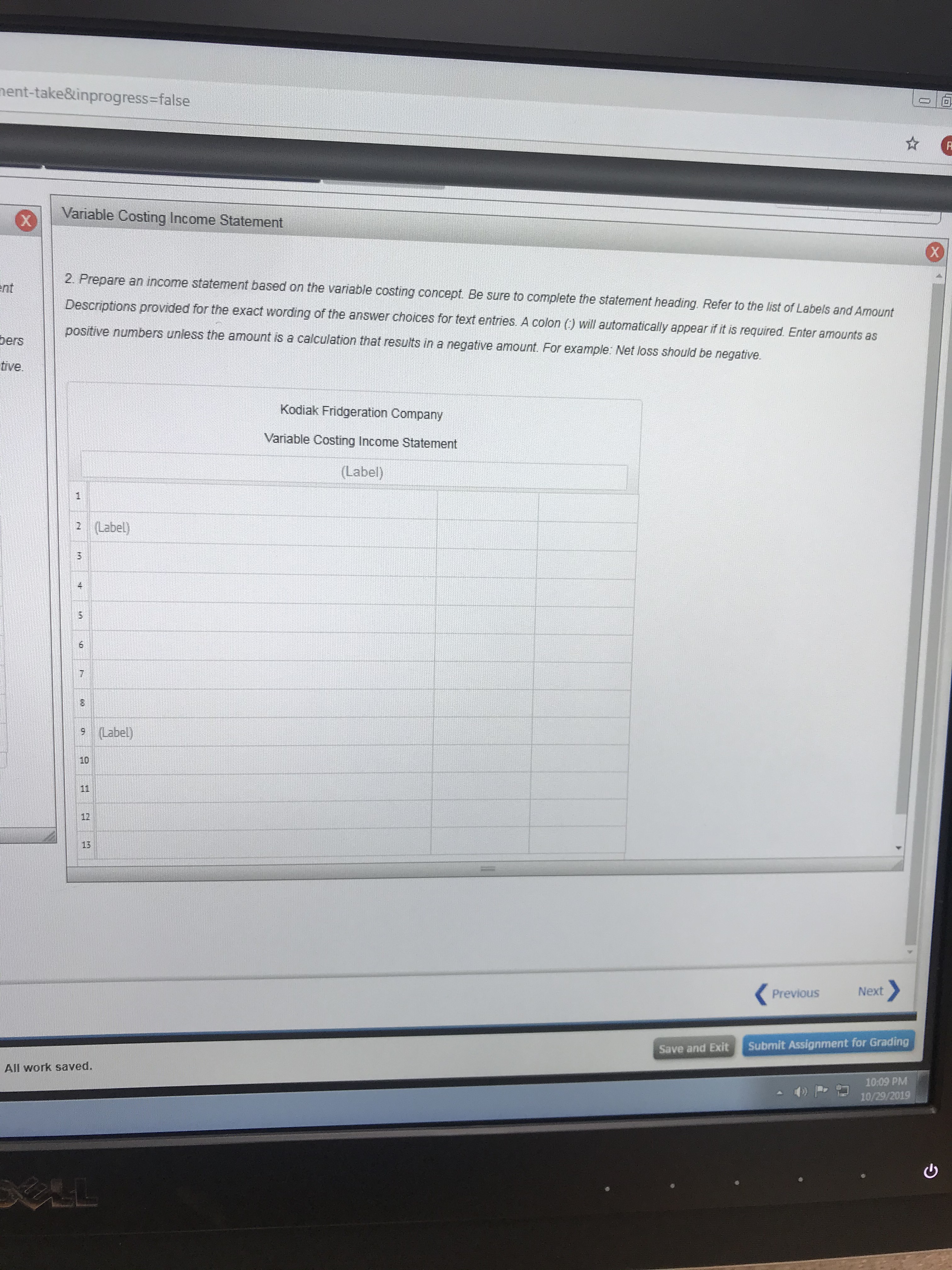 nent-take&inprogress-false
Fr
Variable Costing Income Statement
2. Prepare an income statement based on the variable costing concept. Be sure to complete the statement heading. Refer to the list of Labels and Amount
ent
Descriptions provided for the exact wording of the answer choices for text entries. A colon () will automatically appear if it is required. Enter amounts as
positive numbers unless the amount is a calculation that results in a negative amount. For example: Net loss should be negative.
bers
tive.
Kodiak Fridgeration Company
Variable Costing Income Statement
(Label)
2 (Label)
9 (Label)
10
11
12
13
Next
Previous
Submit Assignment for Grading
Save and Exit
All work saved.
10:09 PM
10/29/2019
LL
