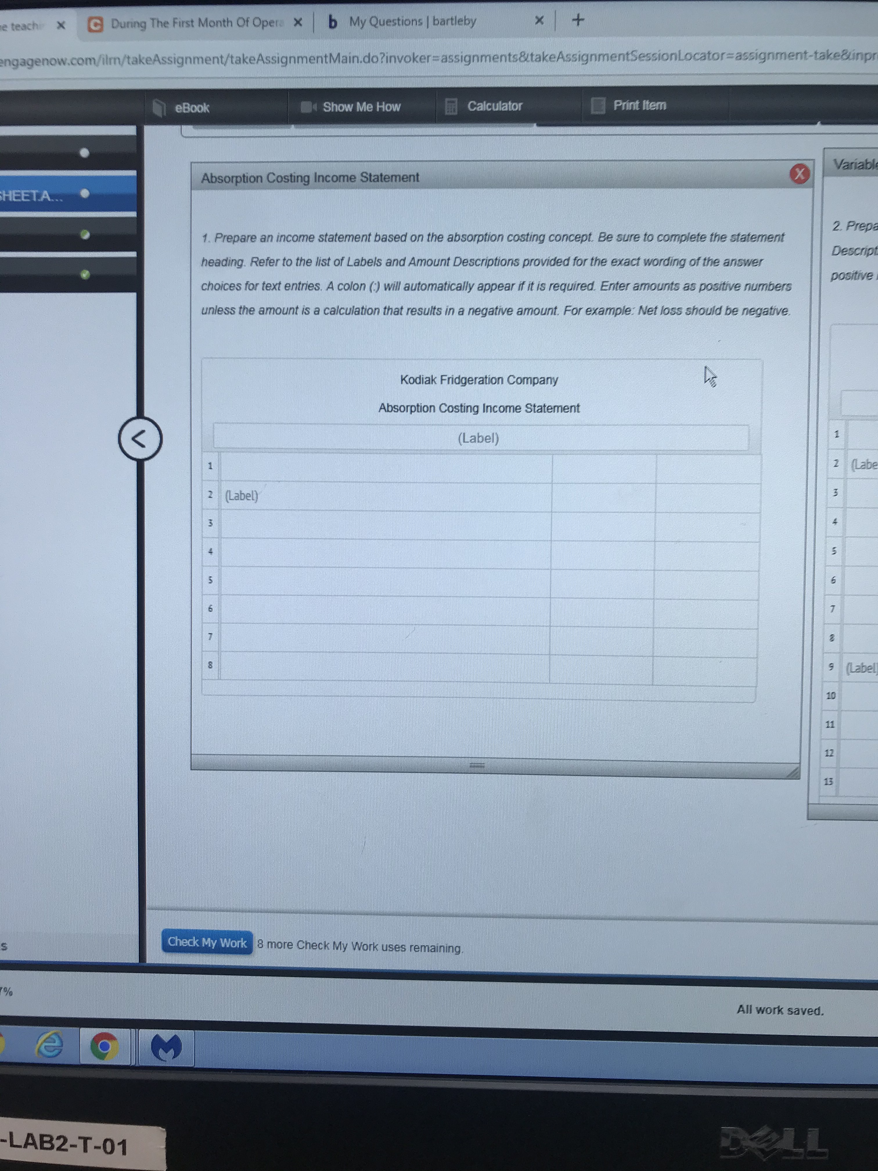 b My Questions bartleby
X
C During The First Month Of Opera X
me teach X
engagenow.com/ilm/takeAssignment/takeAssignmentMain.do?invoker=assignments&takeAssignmentSessionLocator=assignment-take&inpr
Calculator
Print Item
Show Me How
eBook
Variable
Absorption Costing Income Statement
HEETA...
2. Prepa
1. Prepare an income statement based on the absorption costing concept. Be sure to complete the statement
Descript
heading. Refer to the list of Labels and Amount Descriptions provided for the exact wording of the answer
positive.
choices for text entries. A colon () will automatically appear if it is required. Enter amounits as positive numbers
unless the amount is a calculation that results in a negative amount. For example: Net loss should be negative
Kodiak Fridgeration Company
Absorption Costing Income Statement
1
(Label)
2 (Labe
2 (Label)
3
4
5
6
7
7
9 (Label
10
11
12
13
Check My Work
8 more Check My Work uses remaining.
All work saved.
LL
-LAB2-T-01
