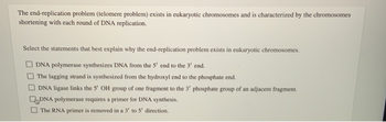 The end-replication problem (telomere problem) exists in eukaryotic chromosomes and is characterized by the chromosomes
shortening with each round of DNA replication.
Select the statements that best explain why the end-replication problem exists in eukaryotic chromosomes.
DNA polymerase synthesizes DNA from the 5' end to the 3' end.
The lagging strand is synthesized from the hydroxyl end to the phosphate end.
DNA ligase links the 5' OH group of one fragment to the 3' phosphate group of an adjacent fragment.
DNA polymerase requires a primer for DNA synthesis.
The RNA primer is removed in a 3' to 5' direction.