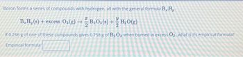 Boron forms a series of compounds with hydrogen, all with the general formula B, H,
B. H, (s) + excess O₂(g) →B₂O3(s) + H₂O(g)
If 0.266 g of one of these compounds gives 0.758 g of B₂O3 when burned in excess O₂, what is its empirical formula?
Empirical formula: