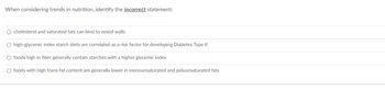 When considering trends in nutrition, identify the incorrect statement:
O cholesterol and saturated fats can bind to vessel walls
O high-glycemic index starch diets are correlated as a risk factor for developing Diabetes Type II
O foods high in fiber generally contain starches with a higher glycemic index
O foods with high trans-fat content are generally lower in monounsaturated and polyunsaturated fats