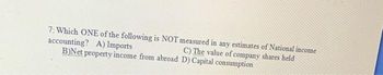 7: Which ONE of the following is NOT measured in any estimates of National income
accounting? A) Imports
B)Net property income from abroad D) Capital consumption
C) The value of company shares held