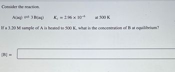 Consider the reaction.
A(aq) 3 B(aq)
Kc = 2.96 × 10-6
If a 3.20 M sample of A is heated to 500 K, what is the concentration of B at equilibrium?
[B] =
at 500 K