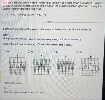 Express the solution of the given initial value problem as a sum of two oscillations. Primes
denote derivatives with respect to time t. Graph the solution function x(t) in such a way that
you can identify and label its period.
x" +36x=64 cos 2t; x(0) = x'(0) = 0
Express the solution of the given initial value problem as a sum of two oscillations.
x(t) =
(Simplify your answer. Type an exact answer, using radicals as needed.)
Graph the solution function x(t). Choose the correct graph below.
OA.
AMAN
Identify the period.
B.
P=
(Type an exact answer in terms of x.)
C.
O D.