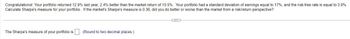 Congratulations! Your portfolio returned 12.9% last year, 2.4% better than the market return of 10.5%. Your portfolio had a standard deviation of earnings equal to 17%, and the risk-free rate is equal to 3.9%.
Calculate Sharpe's measure for your portfolio. If the market's Sharpe's measure is 0.36, did you do better or worse than the market from a risk/return perspective?
The Sharpe's measure of your portfolio is
(Round to two decimal places.)