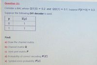 Question (2):
Consider a BAC whose Q(1|0) = 0.2 and Q(0|1) 0.1. Suppose PIX =0] = 0.3.
%3D
Suppose the following DIY decoder is used.
y
Find:
a) Draw the channel matrix.
b) Channel matrix Q
c) Joint pmf matrix P
d) Probability of correct decoding P(C)
e) Symbol error probability P(E).
