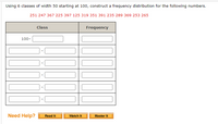 Using 6 classes of width 50 starting at 100, construct a frequency distribution for the following numbers.
251 247 367 225 397 125 319 351 391 235 289 369 253 265
Class
Frequency
100-
Need Help?
Read It
Watch It
Master It
