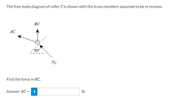 The free-body diagram of roller C is shown with the truss members assumed to be in tension.
AC
BC
50°
Find the force in BC.
Answer: BC = i
Nc
lb