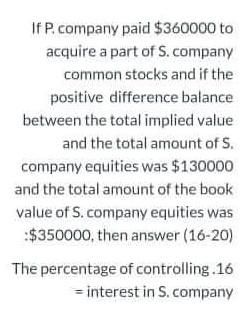 If P. company paid $360000 to
acquire a part of S. company
common stocks and if the
positive difference balance
between the total implied value
and the total amount of S.
company equities was $130000
and the total amount of the book
value of S. company equities was
:$350000, then answer (16-20)
The percentage of controlling.16
= interest in S. company