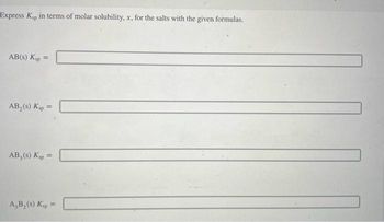 Express Ksp in terms of molar solubility, x, for the salts with the given formulas.
AB(s) Ksp =
=
AB, (s) Ksp =
AB, (s) Ksp =
A,B₂ (s) Kap