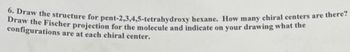 6. Draw the structure for pent-2,3,4,5-tetrahydroxy hexane. How many chiral centers are there?
Draw the Fischer projection for the molecule and indicate on your drawing what the
configurations are at each chiral center.