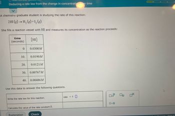 E
Deducing a rate law from the change in concentrati
er time
A chemistry graduate student is studying the rate of this reaction:
2 HI(g) → H₂(g) + 1₂ (g)
She fills a reaction vessel with HI and measures its concentration as the reaction proceeds:
time
(seconds)
[HI]
0
0.0300M
10. 0.0190M
20. 0.0121M
30.
0.00767M
40.
0.00486M
Use this data to answer the following questions.
x10
Write the rate law for this reaction.
0.0
Calculate the value of the rate constant k.
Explanation
Check
rate = k
Lis Danonind
Terms of