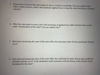 3. Notice that as soon as the crate begins to move, it starts to accelerate. Can you explain why?
After it starts to move, what is the minimum applied force to keep the crate moving at a constant
velocity?
4. After the crate starts to move, how will increasing of applied force affect friction force on the
crate? Acceleration of the crate? Can you explain why?
5. How does increasing the mass of the crate affect the maximum static friction and kinetic friction
on it?
6. How does increasing the mass of the crate affect the coefficient of static friction and coefficient
of kinetic friction on it? Is the simulation result consistent with the theory of the friction forces
introduced in the class?
