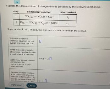 Suppose the decomposition of nitrogen dioxide proceeds by the following mechanism:
step
elementary reaction
rate constant
1
NO₂(g)
→
NO(g) + O(g)
k₁
2 O(g) + NO₂(g) → O₂(g) + NO(g)
k₂
Suppose also k₁»k₂. That is, the first step is much faster than the second.
Write the balanced
0
chemical equation for the
overall chemical reaction:
Write the experimentally-
observable rate law for the
overall chemical reaction.
Note: your answer should
not contain the
concentrations of any
intermediates.
Express the rate constant
k for the overall chemical
reaction in terms of K₁, K2,
and (if necessary) the rate
and I
for
Check
constants l
Explanation
rate = k
k =