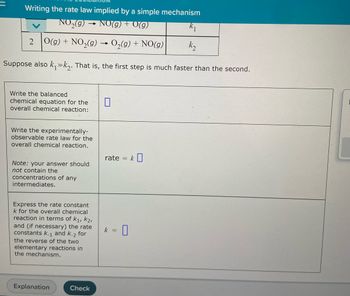 Writing the rate law implied by a simple mechanism
NO₂(g) → NO(g) + V(g)
k₁
2 O(g) + NO₂(g) → O₂(g) + NO(g)
k₂
Suppose also k₁k₂. That is, the first step is much faster than the second.
Write the balanced
chemical equation for the
overall chemical reaction:
0
Write the experimentally-
observable rate law for the
overall chemical reaction.
Note: your answer should
not contain the
concentrations of any
intermediates.
Express the rate constant
k for the overall chemical
reaction in terms of K₁, K2,
and (if necessary) the rate
constants k-1 and k-2 for
the reverse of the two
elementary reactions in
the mechanism.
Explanation
Check
rate =
k =
0
k0
