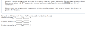 Consider a simple positive phase sequence, three-phase, three-wire system operated at 50 Hz and with a balanced load.
Each phase voltage of 240 V is connected across a load composed of a series-connected 80.00 Q and 500 mH
combination.
Please report your answer, so the magnitude is positive, and all angles are in the range of negative 360 degrees to
positive 360 degrees.
Calculate each line current. (Round the final answers to four decimal places.)
The line current /aA is
A.
The line current IbB is
The line current ICC is
A.
A.