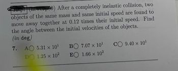 (ep00) After a completely inelastic collision, two
objects of the same mass and same initial speed are found to
move away together at 0.12 times their initial speed. Find
the angle between the initial velocities of the objects.
(in deg)
7.
AO 5.31 x 10¹
DO 1.25 x 10²
BO 7.07 x 10¹
EO 1.66 x 10²
CO 9.40 x 10¹