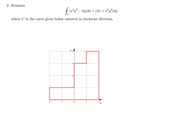 ### Problem 2: Evaluate the Line Integral

Evaluate the line integral 

\[
\oint_{C} (x^4y^5 - 2y)dx + (3x + x^5y^4)dy
\]

where \( C \) is the curve given below oriented in a clockwise direction.

### Explanation of the Graph:

The graph displays a piecewise linear closed curve \( C \) on the xy-plane. The curve consists of straight line segments forming a step-like path. Below is a detailed description of the curve's path:

- **Starting Point**: The curve begins at point (0,0).
- **Segment 1**: Moves horizontally from (0, 0) to (2, 0).
- **Segment 2**: Moves vertically from (2, 0) to (2, 3).
- **Segment 3**: Moves horizontally from (2, 3) to (1, 3).
- **Segment 4**: Moves vertically from (1, 3) to (1, 1).
- **Segment 5**: Moves horizontally from (1, 1) to (0, 1).
- **Segment 6**: Moves vertically from (0, 1) back to the starting point (0, 0).

The curve forms a non-standard, step-shaped path with clear vertex points at each directional change, as denoted by the grid lines on the plane. The axes are labeled with x and y, and grid lines mark the integers from -2 to 2 on the x-axis and from 0 to 4 on the y-axis. 

Note: The orientation of the curve is in a clockwise direction, which is important for evaluating the line integral.