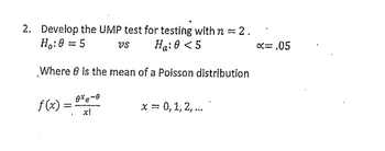 2. Develop the UMP test for testing with n = 2.
Ho: 0 = 5
vs
Ha: 0 < 5
Where 8 is the mean of a Poisson distribution
f(x)=
0% e-0
==
1
x = 0, 1, 2, ...
x= .05