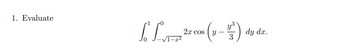 ### Problem 1: Evaluate the Integral

Consider the double integral:

\[
\int_{0}^{1} \int_{-\sqrt{1-x^2}}^{0} 2x \cos \left( y - \frac{y^3}{3} \right) \, dy \, dx
\]

#### Explanation:

This problem involves evaluating a double integral over a specified region. The inner integral is with respect to \( y \), ranging from \( -\sqrt{1-x^2} \) to \( 0 \). The outer integral is with respect to \( x \), ranging from \( 0 \) to \( 1 \).

The integrand consists of the function \( 2x \cos \left( y - \frac{y^3}{3} \right) \), incorporating both the trigonometric cosine function and a cubic polynomial in \( y \). The problem likely requires utilizing integration techniques suitable for such functions, potentially involving substitution or numerical methods, depending on the context.

#### Steps for Evaluation:

1. **Start with the inner integral**: Integrate \( 2x \cos \left( y - \frac{y^3}{3} \right) \) with respect to \( y \).
   
2. **Proceed to the outer integral**: Once the inner integration is performed, integrate the resulting expression with respect to \( x \).

This problem illustrates a typical application of double integrals, emphasizing the importance of understanding the limits of integration and the integration techniques applicable to the given functions.