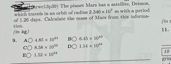 hrwc13p39) The planet Mars has a satellite, Deimos,
which travels in an orbit of radius 2.346 x 107 m with a period
of 1.26 days. Calculate the mass of Mars from this informa-
tion.
(in kg)
9. AO 4.85 x 1023
CO 8.58 x 1023
EO 1.52 x 1024
BO 6.45 x 1023
DO 1.14 x 1024
(in n
11.
10
grin