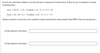 In each case, determine whether or not the lines have a single point of intersection. If they do, give an equation of a plane
containing them.
a) r₁ = (5t, 2t - 1,2t - 2) and r₂ =
b) r₁ =
(3t, -4t + 1,t— 5) and r₂ = (2t — 2, –t, −t − 1)
(Express numbers in exact form. Use symbolic notation and fractions where needed. Enter DNE if lines do not intersect.)
(a) the equation of the plane:
(t-6, -t + 5,t - 8)
(b) the equation of the plane: