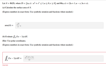 Let S = Þ(D), where D = {(u, v) : u² + v² ≤ 1, u ≥ 0, v ≥ 0} and Þ(u, v) = (2u + 1, u − v, 3u + v).
(a) Calculate the surface area of S.
(Express numbers in exact form. Use symbolic notation and fractions where needed.)
area(S) =
Is
√6
2
(b) Evaluate
(3x – 3y) ds.
Hint: Use polar coordinates.
(Express numbers in exact form. Use symbolic notation and fractions where needed.)
π
Incorrect
(3x - 3y) ds =
√6 (8+3π)
12