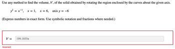 Use any method to find the volume, V, of the solid obtained by rotating the region enclosed by the curves about the given axis.
y² = x-¹, x = 1,
(Express numbers in exact form. Use symbolic notation and fractions where needed.)
V =
Incorrect
199.1855T
x = 6,
axis y = -6