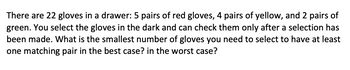 There are 22 gloves in a drawer: 5 pairs of red gloves, 4 pairs of yellow, and 2 pairs of
green. You select the gloves in the dark and can check them only after a selection has
been made. What is the smallest number of gloves you need to select to have at least
one matching pair in the best case? in the worst case?