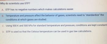 Why do scientists use STP?
A. STP has no negative numbers which makes calculations easier.
B. Temperature and pressure affect the behavior of gases, scientists need to "standardize" the
conditions at which gases are studied.
C. Using 500 K and 500 kPa for standard temperature and pressure, conditions are kept constant.
D. STP is used so that the Celsius temperature can be used in gas law calculations.