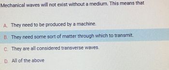 Mechanical waves will not exist without a medium. This means that
A. They need to be produced by a machine.
B. They need some sort of matter through which to transmit.
C. They are all considered transverse waves.
D. All of the above