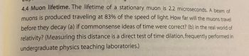 4.4 Muon lifetime. The lifetime of a stationary muon is 2.2 microseconds. A beam of
muons is produced traveling at 83% of the speed of light. How far will the muons travel
before they decay (a) if commonsense ideas of time were correct? (b) in the real world of
relativity? (Measuring this distance is a direct test of time dilation, frequently performed in
undergraduate physics teaching laboratories.)