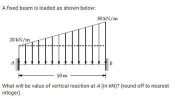 A fixed beam is loaded as shown below:
20 kN/m
30 kN/m
B
10 m
What will be value of vertical reaction at A (in kN)? (round off to nearest
integer).