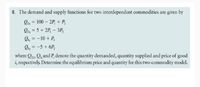 8. The demand and supply functions for two interdependent commodities are given by
Qp, = 100 – 2P, + P,
Op, = 5 + 2P, – 3P,
Os, = -10 + P,
Os, = -5 + 6P,
where Qp, Q, and P, denote the quantity demanded, quantity supplied and price of good
i, respectively. Determine the equilibrium price and quantity for this two-commodity model.
