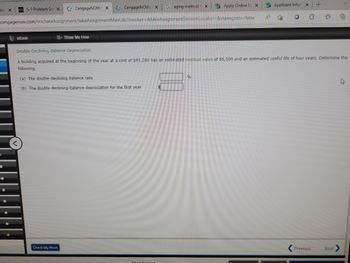 -bs X
0
●
DZL 5-1 Problem Sex CengageNOW X
cengagenow.com/ilm/takeAssignment/takeAssignmentMain.do?invoker=&takeAssignmentSession
•
eBook
CengageNOW X
Show Me How
Check My Work
Gaging method x Apply Online M X
Locator=&inprogress=false
(a) The double-declining-balance rate
(b) The double-declining-balance depreciation for the first year
S Applicant Inform X
A 10
%
O G
Double-Declining-Balance Depreciation
A building acquired at the beginning of the year at a cost of $93,200 has an estimated residual value of $6,500 and an estimated useful life of four years. Determine the
following.
+
Previous
2"
@
Next
