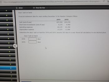 https://v2.cengagenow.com/ilm/takeAssignment/takeAssignmentMain.do?invoker=&takeAssignmentSession Locator=&inprogress-... A
eBook
Show Me How
Days' cash on hand
Financial statement data for years ending December 31 for Newton Company follow:
20Y9
20Y8
$25,500
$24,250
8,270
9,460
60,135 63,780
13,225
11,400
Cash (end of year)
Short-term investments (end of year)
Operating expenses
Depreciation expense
Determine the days cash on hand for 20Y8 and 20Y9. Assume 365 days in a year. Round all calculations to one decimal place.
Days' Cash on Hand
20Y8:
20Y9:
days
ays