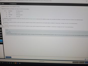 agehow.com/ilrn/takeAssignment/takeAssignmentMain.do?invoker=&takeAssignmentSession Locator=&inprogress=false
eBook
Perpetual Inventory Using Weighted Average
Beginning inventory, purchases, and sales for WCS12 are as follows:
Oct. 1
13
22
29
Inventory
Sale
Feedback
Show Me How
Purchase
Sale
a. Assuming a perpetual inventory system and using the weighted average method, determine the weighted average unit cost after the October 22 purchase. Round your answer to two decimal places.
per unit
b. Assuming a perpetual inventory system and using the weighted average method, determine the cost of goods sold on October 29. Round your "average unit cost" to two decimal places.
Check My Work
310 units at $14
190 units
380 units at $17
c. Assuming a perpetual inventory system and using the weighted average method, determine the inventory on October 31. Round your "average unit cost" to two decimal places.
200 units
Check My Work
When the average cost method is used in a perpetual inventory system, an average unit cost for each item is computed each time a purchase is made. This unit cost is used to determine the cost of each sale until another purchase is made and
W
All work saved.
Email Instructor Save and Exit
Previ
Submit A