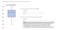 The following box plot represents a sample of house prices.
House prices ($1000s)
150
Find and interpret the third quartile Q3.
140
140000
Pick
130
120
Find and interpret the interquartile range (IQR).
20000
110
Pick
Pick
The bottom half of house prices have a spread of the IQR.
The entire set of house prices has a spread of the IQR.
The middle 50% of the house prices have a spread of the IQR.
100
90
