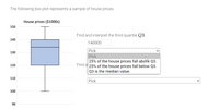 The following box plot represents a sample of house prices.
House prices ($1000s)
150
Find and interpret the third quartile Q3.
140
140000
Pick
130
Pick
25% of the house prices fall above Q3.
Find al 25% of the house prices fall below Q3.
120
Q3 is the median value.
110
Pick
100
90
