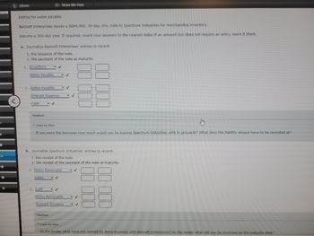 B
e
eBook
Entries for notes payable
Bennett Enterprises issues a $684,000, 30-day, 6%, note to Spectrum Industries for merchandise inventory.
Assume a 360-day year. If required, round your answers to the nearest dollar. If an amount box does not require an entry, leave it blank.
a. Journalize Bennett Enterprises' entries to record:
1. the issuance of the note.
2. the payment of the note at maturity.
1. Inventory
✓
Notes Payable
2. Notes Payable
Interest Expense
Cash
Feedback
Show Me How
2. Cash
Check My Work
If you were the borrower how much would you be leaving Spectrum Industries with in proceeds? What does the liability always have to be recorded at?
b. Journalize Spectrum Industries' entries to record:
1. the receipt of the note.
2. the receipt of the payment of the note at maturity.
1. Notes Receivable
Sales
✓
Feedback
✓
Notes Receivable
Interest Revenue
✓
✓
✓
Check My Work
As the lender what have you earned by doing business with Bennett Enterprises? As the lender what will you be receiving on the maturity date?