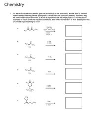 Chemistry
1. For each of the reactions below, give the structure(s) of the product(s), and be sure to indicate
relative stereochemistry where appropriate. If more than one product is formed, indicate if they
will be formed in equal amounts, or if one is expected to be the major product. If no reaction is
expected to occur under the indicated conditions, then write "no reaction" or N.R. and explain why
you would expect nothing to occur.
1. NaOMe.
Tso
OTS
H3C
2. КОН
3. H,0", A
1. LDA
2. NBS
ČH3
H*, Brz
CH3
d.
D30*
CH3
1. LDA
2. NCS
H.CTCH,
ČH
1. Mel
2. D,0
